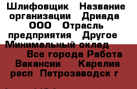 Шлифовщик › Название организации ­ Дриада, ООО › Отрасль предприятия ­ Другое › Минимальный оклад ­ 18 000 - Все города Работа » Вакансии   . Карелия респ.,Петрозаводск г.